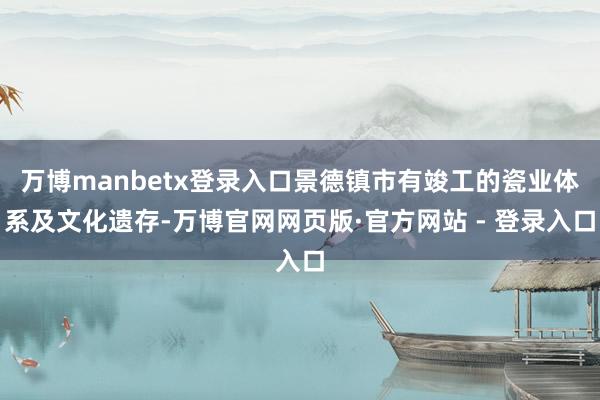 万博manbetx登录入口景德镇市有竣工的瓷业体系及文化遗存-万博官网网页版·官方网站 - 登录入口