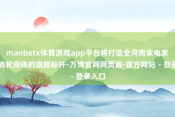 manbetx体育游戏app平台将打造全河南家电家装花消轮廓体的旗舰标杆-万博官网网页版·官方网站 - 登录入口