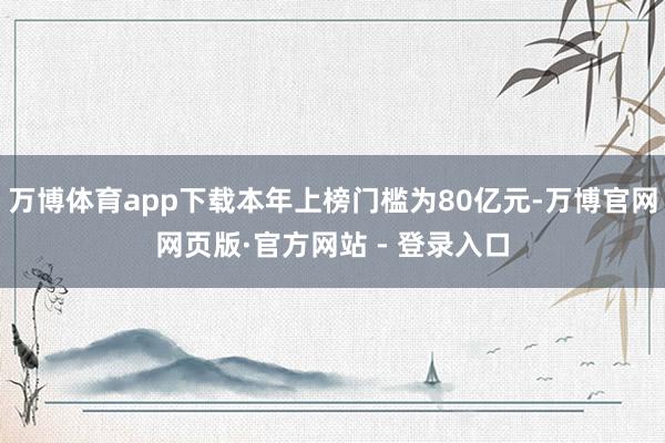 万博体育app下载本年上榜门槛为80亿元-万博官网网页版·官方网站 - 登录入口