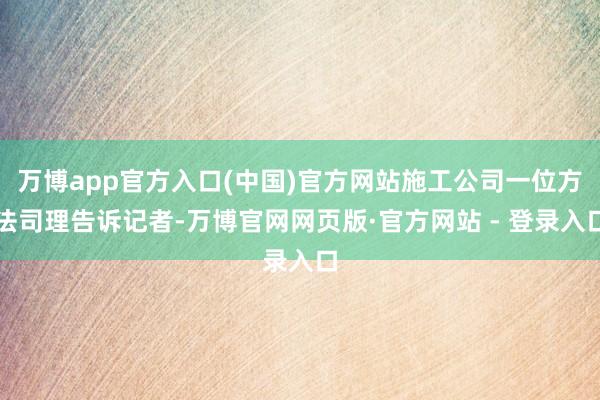 万博app官方入口(中国)官方网站施工公司一位方法司理告诉记者-万博官网网页版·官方网站 - 登录入口