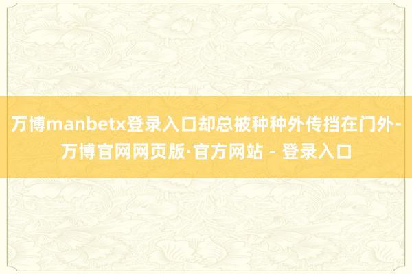 万博manbetx登录入口却总被种种外传挡在门外-万博官网网页版·官方网站 - 登录入口