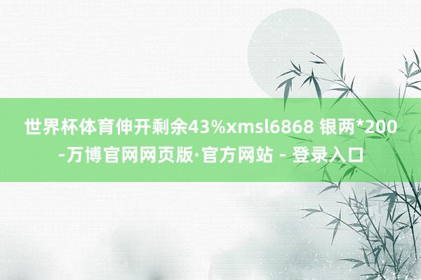 世界杯体育伸开剩余43%xmsl6868 银两*200-万博官网网页版·官方网站 - 登录入口