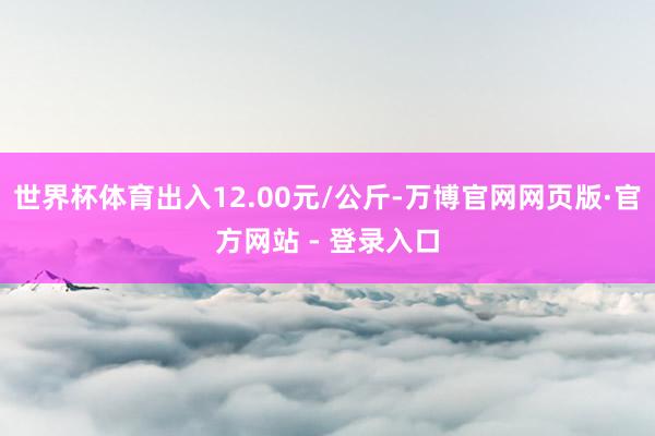 世界杯体育出入12.00元/公斤-万博官网网页版·官方网站 - 登录入口