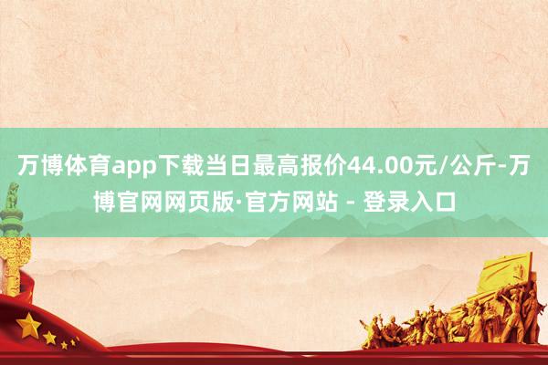 万博体育app下载当日最高报价44.00元/公斤-万博官网网页版·官方网站 - 登录入口