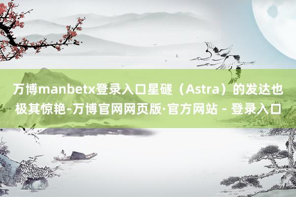 万博manbetx登录入口星礈（Astra）的发达也极其惊艳-万博官网网页版·官方网站 - 登录入口
