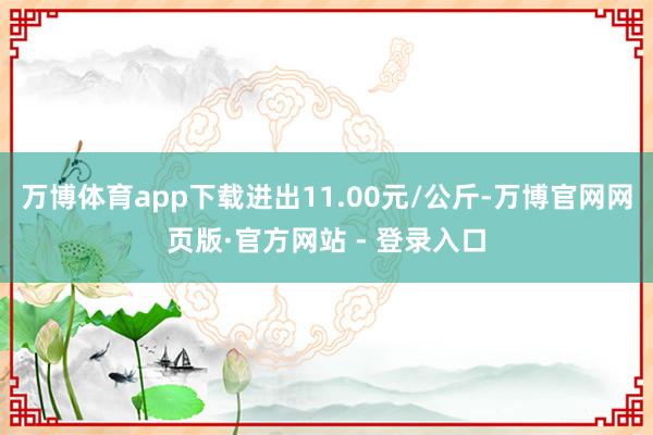 万博体育app下载进出11.00元/公斤-万博官网网页版·官方网站 - 登录入口