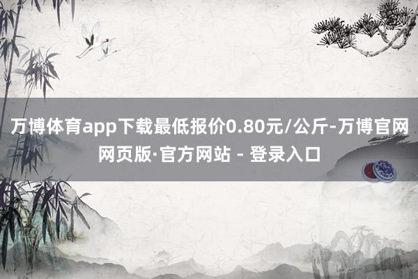 万博体育app下载最低报价0.80元/公斤-万博官网网页版·官方网站 - 登录入口