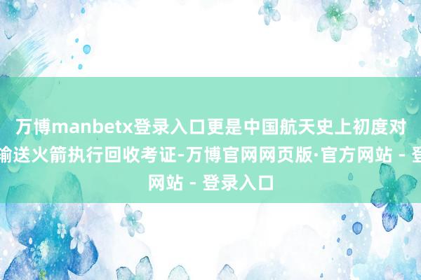 万博manbetx登录入口更是中国航天史上初度对入轨级输送火箭执行回收考证-万博官网网页版·官方网站 - 登录入口