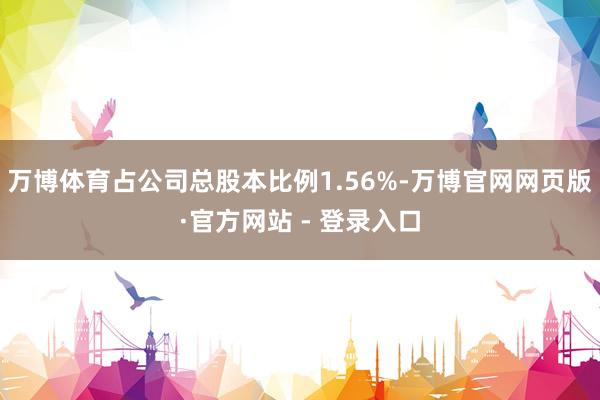 万博体育占公司总股本比例1.56%-万博官网网页版·官方网站 - 登录入口