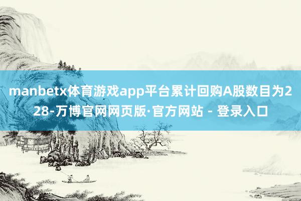 manbetx体育游戏app平台累计回购A股数目为228-万博官网网页版·官方网站 - 登录入口