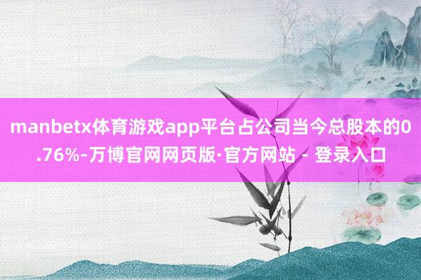 manbetx体育游戏app平台占公司当今总股本的0.76%-万博官网网页版·官方网站 - 登录入口
