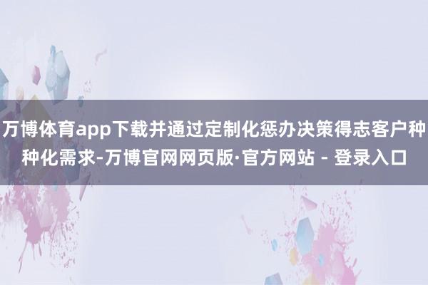 万博体育app下载并通过定制化惩办决策得志客户种种化需求-万博官网网页版·官方网站 - 登录入口