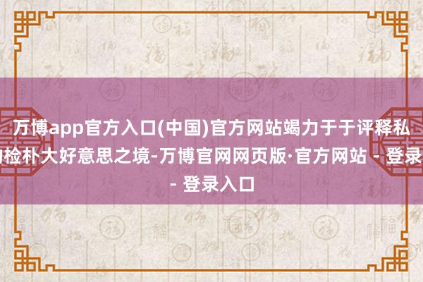 万博app官方入口(中国)官方网站竭力于于评释私有的检朴大好意思之境-万博官网网页版·官方网站 - 登录入口