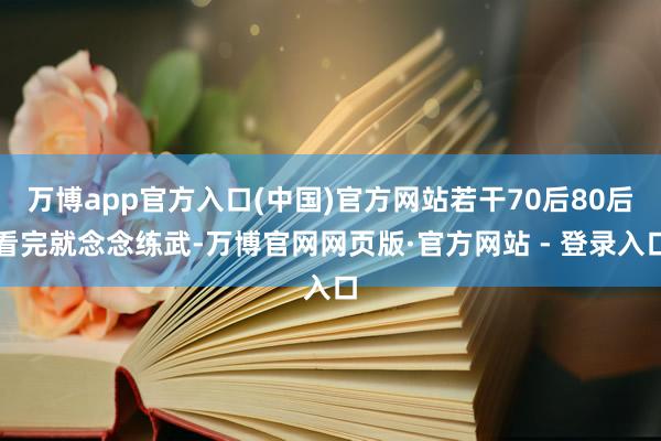 万博app官方入口(中国)官方网站若干70后80后看完就念念练武-万博官网网页版·官方网站 - 登录入口