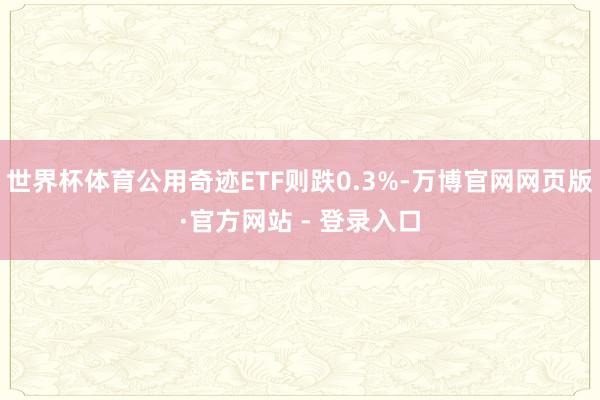 世界杯体育公用奇迹ETF则跌0.3%-万博官网网页版·官方网站 - 登录入口