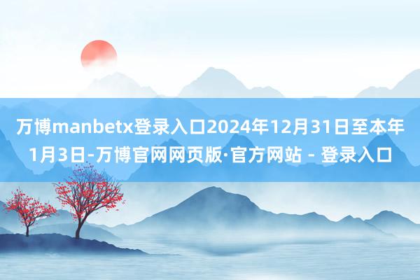 万博manbetx登录入口2024年12月31日至本年1月3日-万博官网网页版·官方网站 - 登录入口