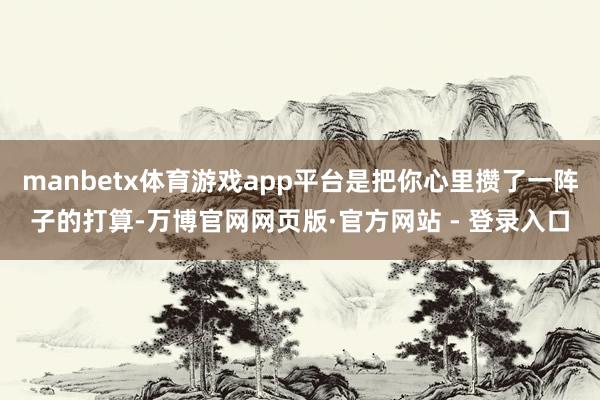 manbetx体育游戏app平台是把你心里攒了一阵子的打算-万博官网网页版·官方网站 - 登录入口