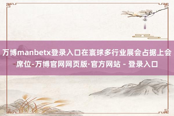 万博manbetx登录入口在寰球多行业展会占据上会席位-万博官网网页版·官方网站 - 登录入口