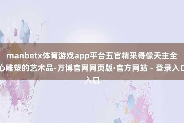manbetx体育游戏app平台五官精采得像天主全心雕塑的艺术品-万博官网网页版·官方网站 - 登录入口