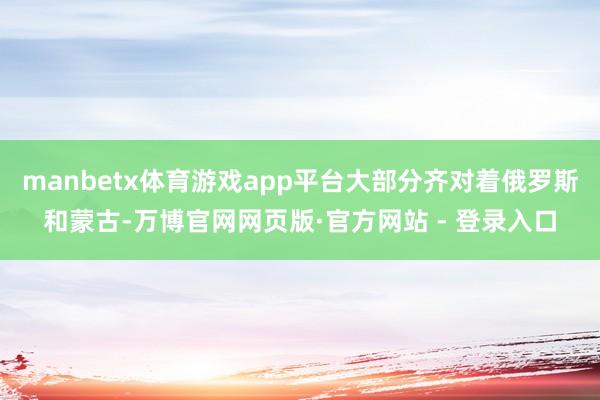 manbetx体育游戏app平台大部分齐对着俄罗斯和蒙古-万博官网网页版·官方网站 - 登录入口