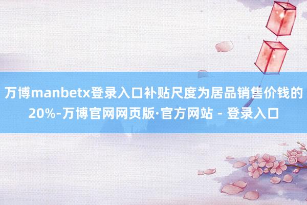 万博manbetx登录入口补贴尺度为居品销售价钱的20%-万博官网网页版·官方网站 - 登录入口