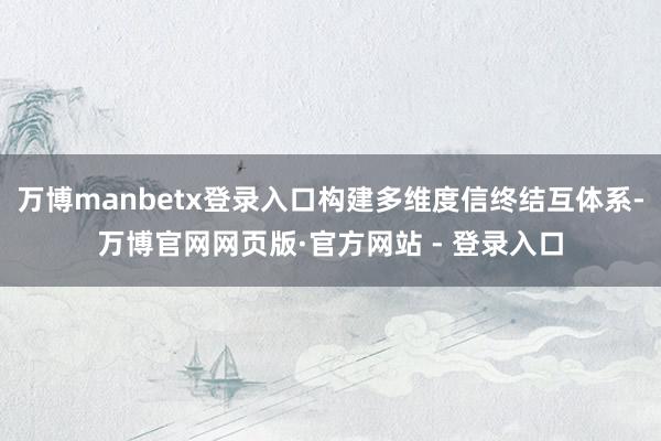 万博manbetx登录入口构建多维度信终结互体系-万博官网网页版·官方网站 - 登录入口