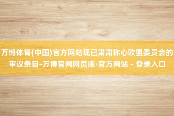 万博体育(中国)官方网站现已肃肃称心欧盟委员会的审议条目-万博官网网页版·官方网站 - 登录入口