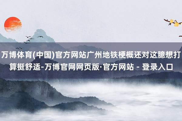 万博体育(中国)官方网站广州地铁梗概还对这臆想打算挺舒适-万博官网网页版·官方网站 - 登录入口
