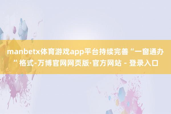 manbetx体育游戏app平台持续完善“一窗通办”格式-万博官网网页版·官方网站 - 登录入口