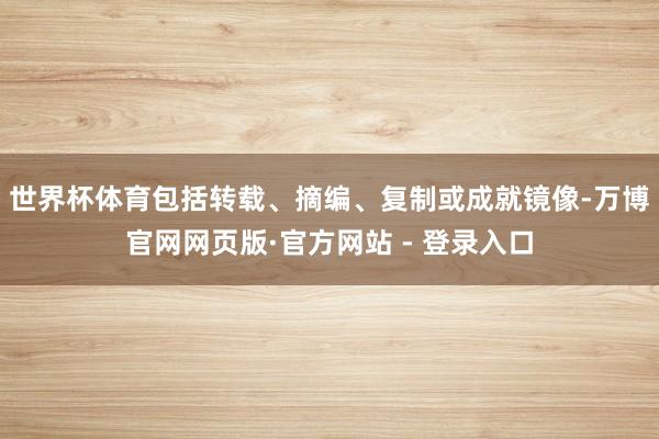 世界杯体育包括转载、摘编、复制或成就镜像-万博官网网页版·官方网站 - 登录入口