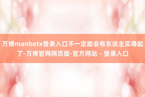 万博manbetx登录入口不一定能会有东谈主买得起了-万博官网网页版·官方网站 - 登录入口