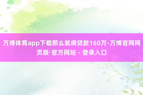 万博体育app下载那么就得贷款160万-万博官网网页版·官方网站 - 登录入口