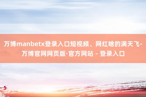 万博manbetx登录入口短视频、网红啥的满天飞-万博官网网页版·官方网站 - 登录入口
