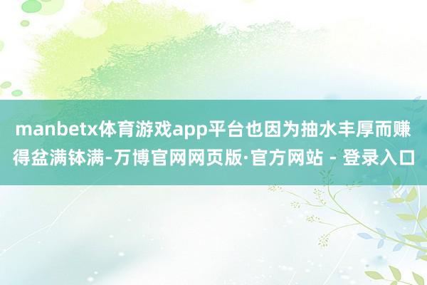 manbetx体育游戏app平台也因为抽水丰厚而赚得盆满钵满-万博官网网页版·官方网站 - 登录入口