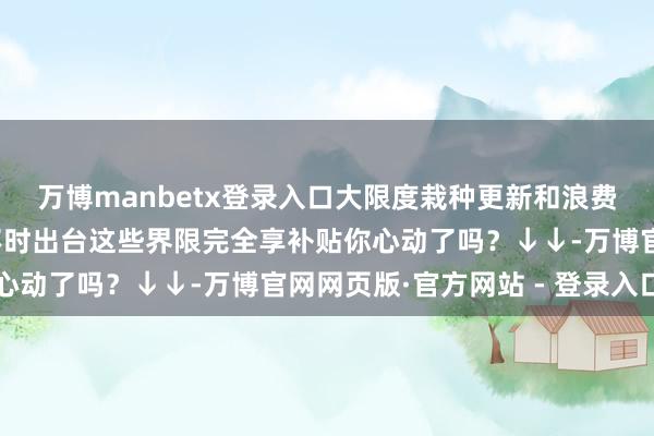 万博manbetx登录入口大限度栽种更新和浪费品以旧换新些许新政不时出台这些界限完全享补贴你心动了吗？↓↓-万博官网网页版·官方网站 - 登录入口