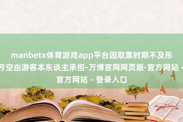 manbetx体育游戏app平台因取票时期不及形成的任何亏空由游客本东谈主承担-万博官网网页版·官方网站 - 登录入口