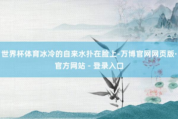 世界杯体育冰冷的自来水扑在脸上-万博官网网页版·官方网站 - 登录入口