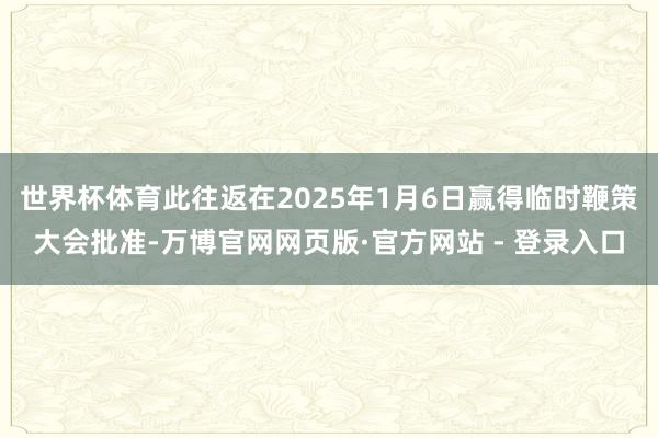 世界杯体育此往返在2025年1月6日赢得临时鞭策大会批准-万博官网网页版·官方网站 - 登录入口
