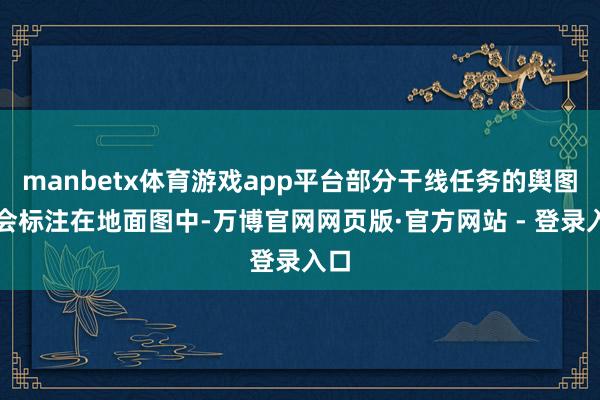 manbetx体育游戏app平台部分干线任务的舆图不会标注在地面图中-万博官网网页版·官方网站 - 登录入口