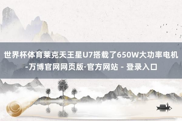 世界杯体育莱克天王星U7搭载了650W大功率电机-万博官网网页版·官方网站 - 登录入口