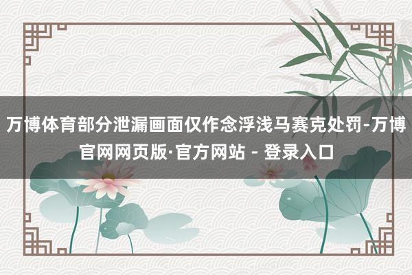 万博体育部分泄漏画面仅作念浮浅马赛克处罚-万博官网网页版·官方网站 - 登录入口