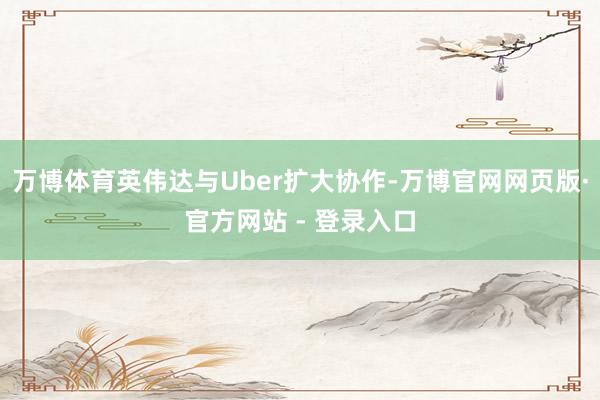 万博体育英伟达与Uber扩大协作-万博官网网页版·官方网站 - 登录入口