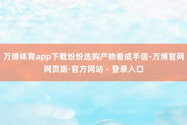 万博体育app下载纷纷选购产物看成手信-万博官网网页版·官方网站 - 登录入口