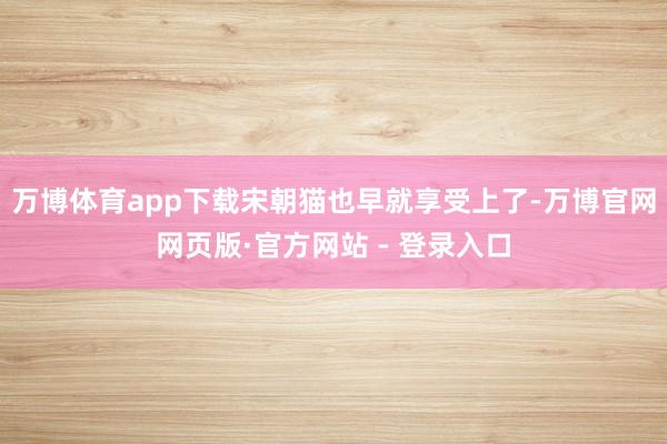 万博体育app下载宋朝猫也早就享受上了-万博官网网页版·官方网站 - 登录入口