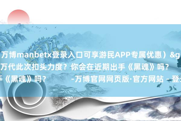 万博manbetx登录入口可享游民APP专属优惠）>>>怎样评价万代此次扣头力度？你会在近期出手《黑魂》吗？          -万博官网网页版·官方网站 - 登录入口