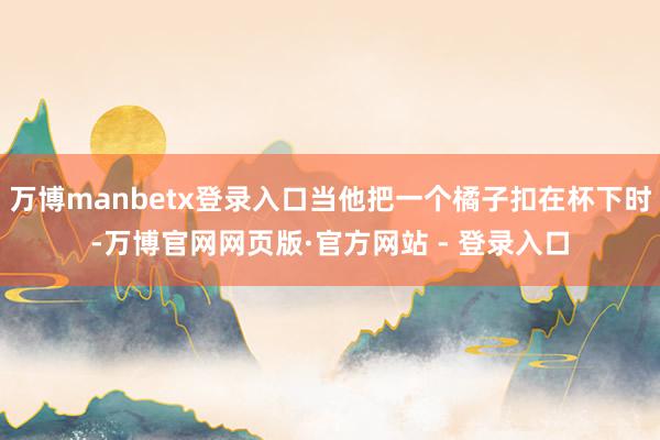 万博manbetx登录入口当他把一个橘子扣在杯下时-万博官网网页版·官方网站 - 登录入口