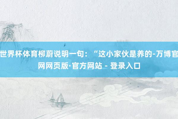 世界杯体育柳蔚说明一句:“这小家伙是养的-万博官网网页版·官方网站 - 登录入口