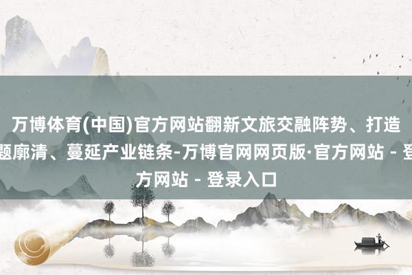 万博体育(中国)官方网站翻新文旅交融阵势、打造特质主题廓清、蔓延产业链条-万博官网网页版·官方网站 - 登录入口