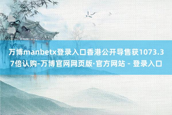 万博manbetx登录入口香港公开导售获1073.37倍认购-万博官网网页版·官方网站 - 登录入口