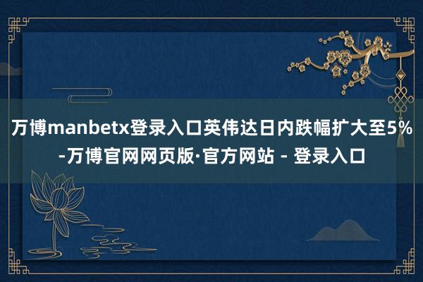 万博manbetx登录入口英伟达日内跌幅扩大至5%-万博官网网页版·官方网站 - 登录入口
